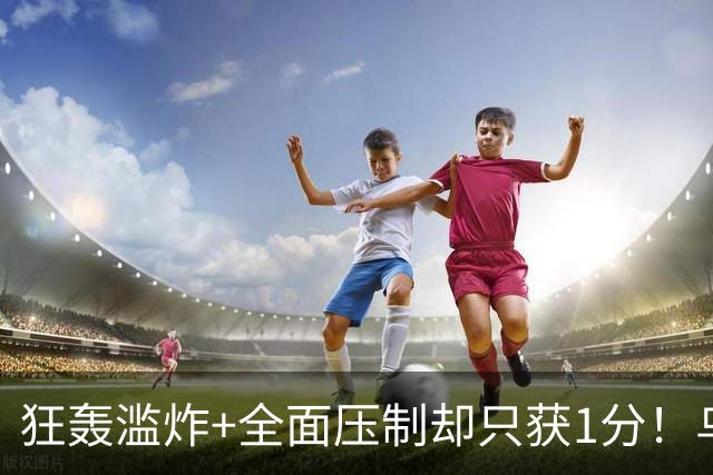 狂轰滥炸+全面压制却只获1分！乌拉圭为低效进攻付出代价
